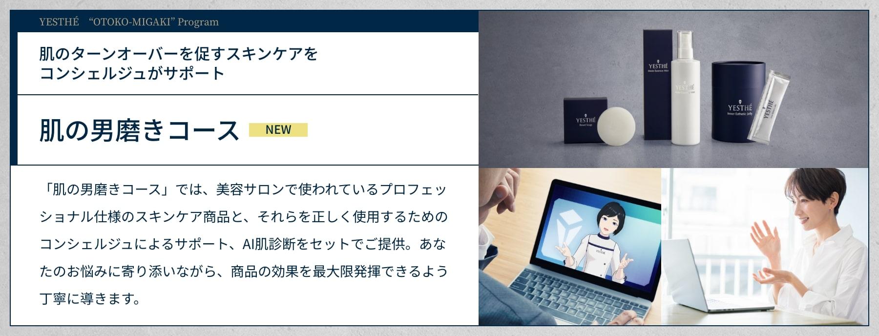 YESTHÉ    “OTOKO-MIGAKI” Program. 肌のターンオーバーを促すスキンケアをコンシェルジュがサポート。肌の男磨きコース（NEW）。「肌の男磨きコース」では、美容サロンで使われているプロフェッショナル仕様のスキンケア商品と、それらを正しく使用するためのコンシェルジュによるサポート、AI肌診断をセットでご提供。あなたのお悩みに寄り添いながら、商品の効果を最大限発揮できるよう丁寧に導きます。